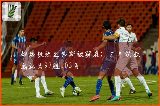 雄鹿教练里弗斯被解雇；三年执教成就为97胜103负