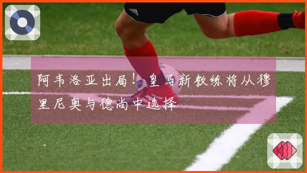 阿韦洛亚出局！皇马新教练将从穆里尼奥与德尚中选择