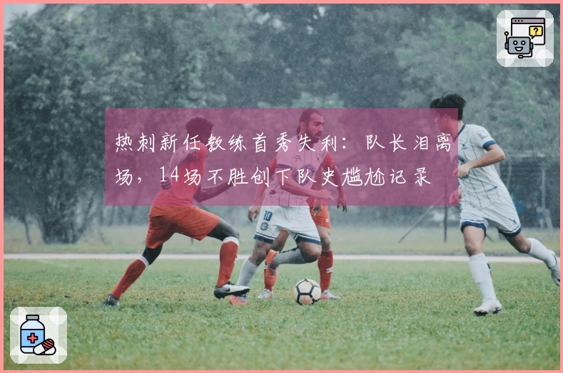 热刺新任教练首秀失利：队长泪离场，14场不胜创下队史尴尬记录
