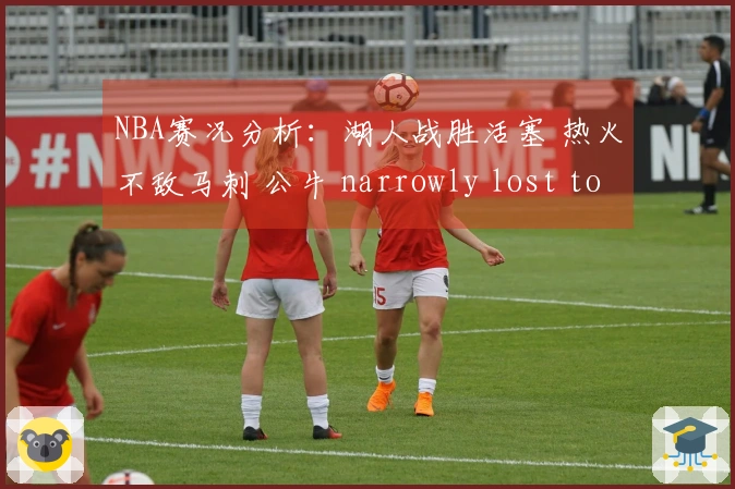 NBA赛况分析：湖人战胜活塞 热火不敌马刺 公牛 narrowly lost to 火箭 独行侠击败勇士