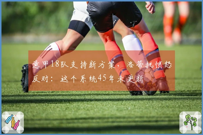 意甲18队支持新方案，洛蒂托愤怒反对：这个系统45年未更新