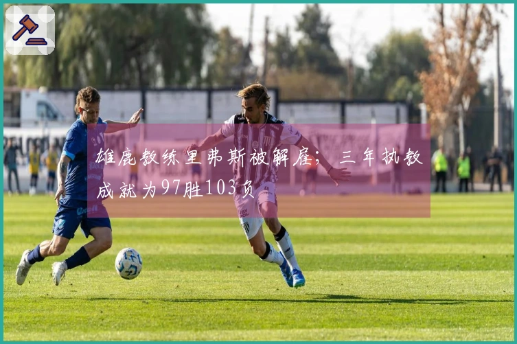 雄鹿教练里弗斯被解雇；三年执教成就为97胜103负