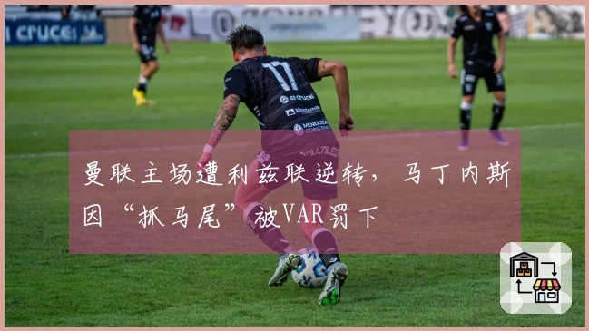 曼联主场遭利兹联逆转,马丁内斯因“抓马尾”被VAR罚下